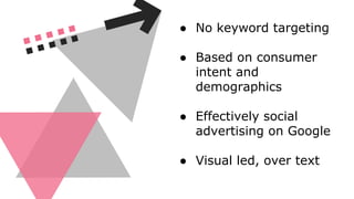 ● No keyword targeting
● Based on consumer
intent and
demographics
● Effectively social
advertising on Google
● Visual led, over text
 