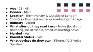● Age - 25 - 45
● Gender - Male
● Location - Birmingham & Outside of London
● Job role - Business owner or marketing manage
● Industry - varied
● What sites do they read / use - News (local and
national), social media, email, marketing news
● Married - Yes
● Parental Status - Yes
● What devices do they own - Phone, PC & Voice
Speaker
 