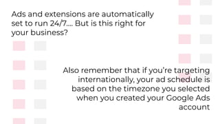 Ads and extensions are automatically
set to run 24/7…. But is this right for
your business?
Also remember that if you’re targeting
internationally, your ad schedule is
based on the timezone you selected
when you created your Google Ads
account
 