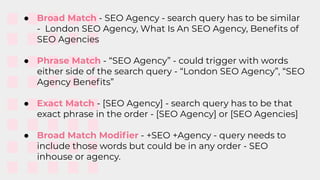 ● Broad Match - SEO Agency - search query has to be similar
- London SEO Agency, What Is An SEO Agency, Beneﬁts of
SEO Agencies
● Phrase Match - “SEO Agency” - could trigger with words
either side of the search query - “London SEO Agency”, “SEO
Agency Beneﬁts”
● Exact Match - [SEO Agency] - search query has to be that
exact phrase in the order - [SEO Agency] or [SEO Agencies]
● Broad Match Modiﬁer - +SEO +Agency - query needs to
include those words but could be in any order - SEO
inhouse or agency.
 