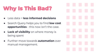 ● Less data = less informed decisions
● Search Query helps you to ﬁnd low cost
opportunities - this now isn’t the case.
● Lack of visibility on where money is
being spent
● Further move towards automation over
manual management.
 