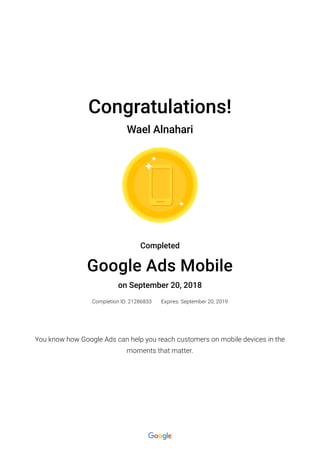 Congratulations!
Wael Alnahari
Completed
Google Ads Mobile
on September 20, 2018
Completion ID: 21286833 Expires: September 20, 2019
You know how Google Ads can help you reach customers on mobile devices in the
moments that matter.
 