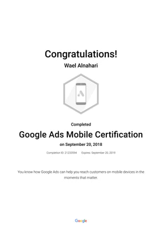 Congratulations!
Wael Alnahari
Completed
Google Ads Mobile Certi�cation
on September 20, 2018
Completion ID: 21233594 Expires: September 20, 2019
You know how Google Ads can help you reach customers on mobile devices in the
moments that matter.
 