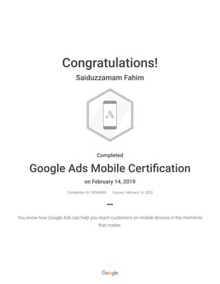 2/16/2019 Google Ads Mobile Certification : Google
https://academy.exceedlms.com/student/award/28346884 1/1
Congratulations!
Saiduzzamam Fahim
Completed
Google Ads Mobile Certi cation
on February 14, 2019
Completion ID: 28346884 Expires: February 14, 2020
You know how Google Ads can help you reach customers on mobile devices in the moments
that matter.
 