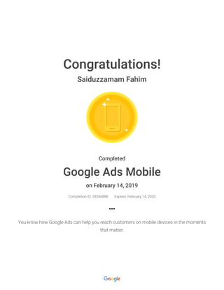 2/14/2019 Google Ads Mobile : Google
https://academy.exceedlms.com/student/award/28346888?referer=https%3A%2F%2Facademy.exceedlms.com%2Fstudent%2Fcollection%2F9097%2… 1/1
Congratulations!
Saiduzzamam Fahim
Completed
Google Ads Mobile
on February 14, 2019
Completion ID: 28346888 Expires: February 14, 2020
You know how Google Ads can help you reach customers on mobile devices in the moments
that matter.
 