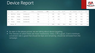 Device Report
 As seen in the above picture, we are taking about device targeting.
 The Devices on which there are more impressions, clicks, CTR is good , Cost is minimum,
conversion rate is good that should be kept and remaining should be removed from the
campaign.
 