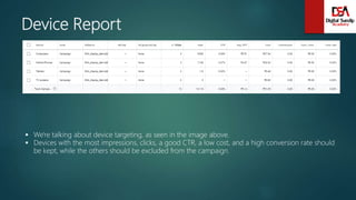 Device Report
 We're talking about device targeting, as seen in the image above.
 Devices with the most impressions, clicks, a good CTR, a low cost, and a high conversion rate should
be kept, while the others should be excluded from the campaign.
 