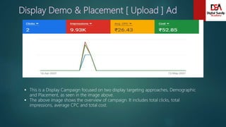 Display Demo & Placement [ Upload ] Ad
 This is a Display Campaign focused on two display targeting approaches, Demographic
and Placement, as seen in the image above.
 The above image shows the overview of campaign. It includes total clicks, total
impressions, average CPC and total cost.
 