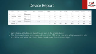Device Report
 We're talking about device targeting, as seen in the image above.
 The devices with more impressions, clicks, a good CTR, a low cost, and a high conversion rate
should be kept, while the others should be excluded from the campaign..
 
