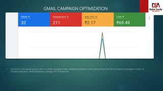 GMAIL CAMPAIGN OPTIMIZATION
 As shown in the above picture, this is a Gmail Campaign based targeting methods. In the above picture the full overview of campaign is shown. It
includes total clicks, total impressions, average CPC & total cost.
 