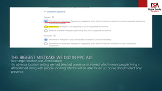 THE BIGGEST MISTKAKE WE DID IN PPC AD:
(our target location was Ahmedabad)
-In advance location setting we had selected presence or interest which means people living in
Ahmedabad along with people showing interest will be able to see ad. So we should select only
presence.
 