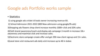 Google ads Portfolio works sample
• Statistics
1) using google ads cricket id leads owner increasing revenue 6X.
2) School Admission 2021-2022 (800 New admission using google/fb ads)
3)Shopping ads flowers shop client increase monthly 1000+ click and 20% sales
4)Cloth brand awareness/reach and display ads campaign 3 month in increase 10L+
awareness and maximize click and increase sales.
5)Electronic store campaign create offer and get 290 new client signup and 15+ sales.
6)Local store visit restaurant ads daily visit increase up to 40 in dubai.
 