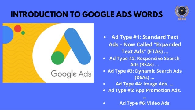 INTRODUCTION TO GOOGLE ADS WORDS
Ad Type #1: Standard Text
Ads – Now Called “Expanded
Text Ads” (ETAs) ...
Ad Type #2: Responsive Search
Ads (RSAs) ...
Ad Type #3: Dynamic Search Ads
(DSAs) ...
Ad Type #4: Image Ads. ...
Ad Type #5: App Promotion Ads.
...
Ad Type #6: Video Ads
 
