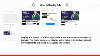What Is Display Ads
Display ads appear on videos, applications, websites that consumers can
browse. The main purpose of display advertising is to deliver general
advertisements and brand messages to site visitors.
 