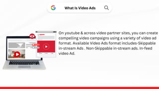 What Is Video Ads
On youtube & across video partner sites, you can create
compelling video campaigns using a variety of video ad
format. Available Video Ads format includes-Skippable
in-stream Ads . Non-Skippable in-stream ads. In-feed
video Ad.
 