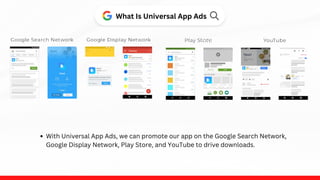 What Is Universal App Ads
With Universal App Ads, we can promote our app on the Google Search Network,
Google Display Network, Play Store, and YouTube to drive downloads.
tore
 