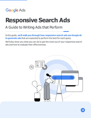 In this guide, we'll walk you through how responsive search ads use Google AI
to generate ads that are expected to perform the best for each query.
We’ll also show you what you can do to get the most out of your responsive search
ads and how to evaluate their effectiveness.
Responsive Search Ads
A Guide to Writing Ads that Perform
 