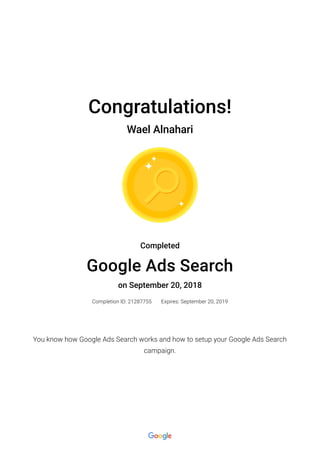 Congratulations!
Wael Alnahari
Completed
Google Ads Search
on September 20, 2018
Completion ID: 21287755 Expires: September 20, 2019
You know how Google Ads Search works and how to setup your Google Ads Search
campaign.
 