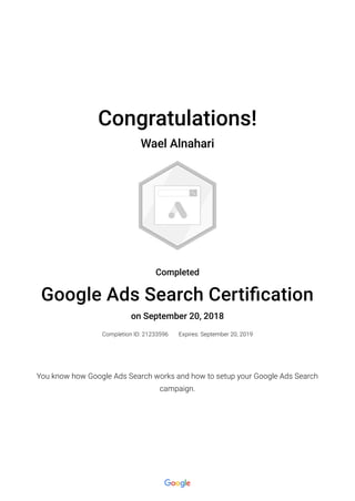 Congratulations!
Wael Alnahari
Completed
Google Ads Search Certi�cation
on September 20, 2018
Completion ID: 21233596 Expires: September 20, 2019
You know how Google Ads Search works and how to setup your Google Ads Search
campaign.
 