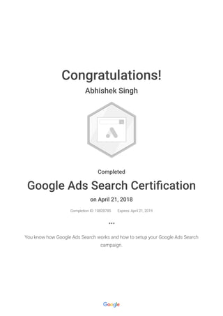 Congratulations!
Abhishek Singh
Completed
Google Ads Search Certi cation
on April 21, 2018
Completion ID: 10828785 Expires: April 21, 2019
You know how Google Ads Search works and how to setup your Google Ads Search
campaign.
 