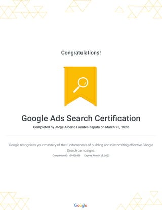 Congratulations!
Google Ads Search Certification
Completed by Jorge Alberto Fuentes Zapata on March 25, 2022
Google recognizes your mastery of the fundamentals of building and customizing effective Google
Search campaigns.
Completion ID: 109428438 
Expires: March 25, 2023
 