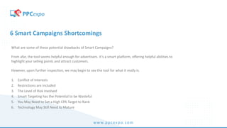 www.ppcexpo.com
6 Smart Campaigns Shortcomings
What are some of these potential drawbacks of Smart Campaigns?
From afar, the tool seems helpful enough for advertisers. It’s a smart platform, offering helpful abilities to
highlight your selling points and attract customers.
However, upon further inspection, we may begin to see the tool for what it really is.
1. Conflict of Interests
2. Restrictions are Included
3. The Level of Risk Involved
4. Smart Targeting has the Potential to be Wasteful
5. You May Need to Set a High CPA Target to Rank
6. Technology May Still Need to Mature
 