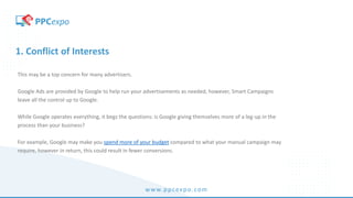 www.ppcexpo.com
1. Conflict of Interests
This may be a top concern for many advertisers.
Google Ads are provided by Google to help run your advertisements as needed, however, Smart Campaigns
leave all the control up to Google.
While Google operates everything, it begs the questions: is Google giving themselves more of a leg-up in the
process than your business?
For example, Google may make you spend more of your budget compared to what your manual campaign may
require, however in return, this could result in fewer conversions.
 