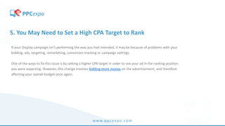 www.ppcexpo.com
5. You May Need to Set a High CPA Target to Rank
If your Display campaign isn’t performing the way you had intended, it may be because of problems with your
bidding, ads, targeting, remarketing, conversion tracking or campaign settings.
One of the ways to fix this issue is by setting a higher CPA target in order to see your ad in the ranking position
you were expecting. However, this change involves bidding more money on the advertisement, and therefore
affecting your overall budget once again.
 