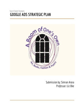  
Search Engine Strategies 
GOOGLE ADS STRATEGIC PLAN  
 
 
 
 
Submission by: Simran Arora 
Professor: Liz Oke 
 
 
 
 
 