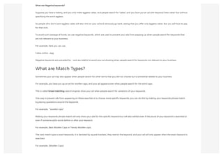 What are Negative keywords?
Suppose you have a bakery, and you only make eggless cakes, and people search for ‘cakes’, and you have put an ad with keyword ‘best cakes’ but without
specifying the word eggless.
So people who don’t want eggless cakes will also click on your ad and obviously go back, seeing that you offer only eggless cakes. But you will have to pay
for that click.
To avoid such wastage of funds, we use negative keywords, which are used to prevent your ads from popping up when people search for keywords that
are not relevant to your business.
For example, here you can use
Cakes online –egg
Negative keywords are preceded by – and are helpful to avoid your ad showing when people search for keywords not relevant to your business.
What are Match Types?
Sometimes your ad may also appear when people search for other terms that you did not choose but is somewhat related to your business
For example, you have put up an ad for woollen caps, and your ad appears even when people search for the word caps.
This is called broad matching; search engines show your ad when people search for variations of your keywords.
One way to prevent ads from appearing on these searches is to choose more specific keywords; you can do this by making your keywords phrase match
by placing quotations around the keywords.
For example,  ”woollen caps”
Making your keywords phrase match will only show your ads for this specific keyword but will also exhibit even if the plural of your keyword is searched or
even if someone adds words before or after your keyword.
For example, Best Woollen Caps or Trendy Woollen caps.
The next match type is exact keywords; it is denoted by square brackets, they restrict the keyword, and your ad will only appear when the exact keyword is
searched.
For example, [Woollen Caps]
 