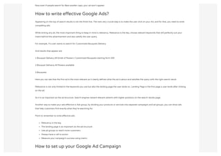 Now even if people search for Best woollen caps, your ad won't appear.
How to write effective Google Ads?
Appearing on the top of search results is not the finish line. The next very crucial step is to make the user click on your Ad, and for that, you need to write
compelling ads.
While writing any ad, the most important thing to keep in mind is relevancy. Relevance is the key, choose relevant keywords that will perfectly suit your
intent behind the advertisement and also satisfy the user query.
For example, If a user wants to search for Customized Bouquets Delivery
And results that appear are
1.Bouquet Delivery |All kinds of flowers | Customized Bouquets starting form 200
2.Bouquet Delivery| All flowers available
3.Bouquets
Here you can see that the first ad is the most relevant as it clearly defines what the ad is about and satisfies the query with the right search result.
Relevance is not only limited to the keywords you use but also the landing page the user lands on. Landing Page is the first page a user lands after clicking
on the ad.
So it is as important as the ad structure. Search engines reward relevant adverts with higher positions on the search results page.
Another way to make your ads effective is Ads group, by dividing your products or services into separate campaigns and ad groups, you can show ads
that help customers find exactly what they’re searching for.
Point to remember to write effective ads:
Relevancy is the key
The landing page is as important as the ad structure
Use ad groups to reach more customers
Always have a call to action
Measure your campaign’s success using metric
How to set up your Google Ad Campaign
 