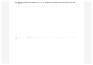 So far, we have understood what Google ads are and how they run. Now let us explore how to create your Google ads campaign step by step using
Google AdWords:
Step1. Choose your advertising Goal. You should choose the goal which best suits your business needs.
Step2: Choose the location of people you want to target. You can also set a radius around your business to refine your ads more towards a specific
location.
 