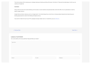 ← Previous Post Next Post →
Leave a Comment
Your email address will not be published. Required fields are marked *
The next two steps call for reviewing your campaign settings and setting up billing information. And that’s it! These are the simple steps in which you can
create your Google ads.
Conclusion:
Ads are still one of the most used marketing communication to reach audiences and generate leads. Online Ads offer a lot of customization to reach a
specific target audience.
Google Ads are all about relevancy, and so is Google search. You should always focus more time on choosing relevant keywords and optimizing your
landing page experience rather than bidding the highest amount.
If you wish to make the most of your PPC campaigns and get a better return on investment, you can contact us.
Type here..
Name* E-mail* Website
 