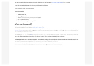 pay per click platform and understandably so. Google has an extensive reach with about 246 million unique visitors in the U.S. alone.
Today, let’s do a deep dive and get into more specific details about Google Ads.
In this Google Ads guide, you will learn about
What are Google Ads?
1. Types of Google Ads
2. How Google Ads work?
3. What are Keywords and their importance in Google Ads?
4. How to write effective ads?
5. How to set up your Google Ads campaign?
What are Google Ads?
 Do you know Google owns 88.47 % of the global search market share?
Google AdWords is an online service by Google, which is used to create paid advertisements that appear on the Google search engine results page. It is
also used to display ads on other websites.
Google Ads works on a pay per click (PPC) basis where an advertiser pays to Google each time a user clicks on its ad. Online advertising through Google
Ads is very beneficial as it helps you to capture and reach the audience, which you may not be able to reach organically.
Google Ads also allows you to retarget your audience, which may have come into your contact earlier. You may have seen that sometimes, a product you
just viewed on a website starts to appear on other websites you surf through. This is called retargeting.
Below are some examples of Google ads; you can see that the ads have a tag labelled as ‘Ad’ below the heading.
 