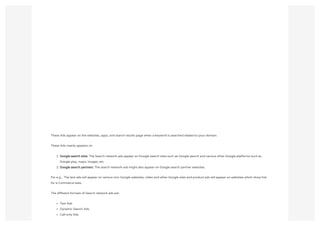 These Ads appear on the websites, apps, and search results page when a keyword is searched related to your domain.
These Ads mainly appears on
1. Google search sites: The Search network ads appear on Google search sites such as Google search and various other Google platforms such as
Google play, maps, images, etc.
2. Google search partners: The search network ads might also appear on Google search partner websites.
For e.g.,  The text ads will appear on various non-Google websites, video and other Google sites and product ads will appear on websites which show link
for e-Commerce sites.
The different formats of Search network ads are:
Text Ads
Dynamic Search Ads
Call-only Ads
 