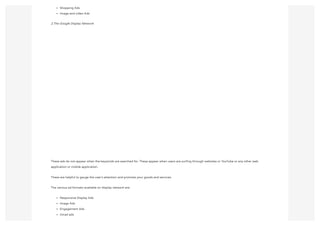 Shopping Ads
Image and video Ads
2.The Google Display Network
These ads do not appear when the keywords are searched for. These appear when users are surfing through websites or YouTube or any other web
application or mobile application.
These are helpful to gauge the user's attention and promote your goods and services.
The various ad formats available on display network are:
Responsive Display Ads
Image Ads
Engagement Ads
Gmail ads
 
