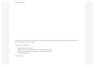 3.Shopping Campaigns
Shopping campaigns are basically for retailers who want to promote their products online and attract traffic towards their website. These ads are not just
text ads but a combination of text and images.
These ads appear on the following:
Google Shopping (in select countries)
Google Search, next to search results (separate from text ads) and Google Images
Google Search Partner websites (if your campaign is set to include search partners)
The Google Display Network
4Video campaigns
 