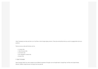 Video Campaigns are video ads that run on YouTube or other Google display network. These ads are beneficial when you want to engage better with your
audience.
There are various video ads formats, such as:
In-stream Ads
Video Discovery Ads
Out Stream Ads
Non-skippable In-stream Ads
Bumper Ads
5. Apps Campaign
Apps Campaign allows your ads to appear across different properties of Google, such as Google Search, Google Play, YouTube, the Google Display
Network, AdMob, Google Discover, and apps that host app ads.
 