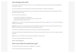 How Google ads work?
Several advertisers are bidding for a keyword or group of keywords, but Google does not show ads of all the advertisers. The ads to be displayed are
chosen based on an auction.
You must be wondering how this auction takes place and on what basis are ads ranked. Let us understand this step by step.
Many people want to advertise for similar keywords or services, so Google has to choose which ads to show at the top of the placements. To decide
placements, Google does an auction.
Let us look at how this auction takes place:
1. A user searches for a keyword or service on Google.
2. Google checks using its algorithm if an advertiser is bidding on that search terms.
3. Google examines the ads on three main terms:
 Your Bid: This is the first factor, which means that the bid amount you have set for your ad. This is also called Max CPC. It is the amount the bidders are
willing to pay for their keywords.
Quality Score: Quality score is an essential aspect that determines the eligibility and placement of your ads on the search results page. The score lies
between 1-10, the higher your score, the better are your chances of appearing to the user.
The quality score is calculated using two factors, which is the relevancy of your keywords and the landing page.
The quality score is basically how Google decides whether your ad is relevant to the user, based on which your ad may or may not appear in the search
results page.
Ad rank: Your ad rank is the deciding factor that determines your placement in the search results.
The ad rank is calculated by Google using the below formula:
Ad rank = CPC bid x Quality Score
How much does the advertiser pay?
 The amount that advertiser pays is called cost per click (CPC), and it is calculated as:
CPC =Ad rank of advertiser below you/quality score+$0.01
 