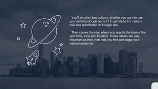 • You’ll be given two options, whether you want to use
your existing Google account to get started or make a
new one specifically for Google ads.
• Then comes the step where you specify the basics like
your time, zone and location. These details are very
important as they then help you find and target your
desired audience.