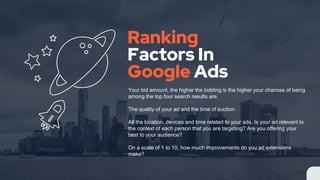 Ranking
Factors In
Google Ads
Your bid amount, the higher the bidding is the higher your chances of being
among the top four search results are.
The quality of your ad and the time of auction
All the location, devices and time related to your ads. Is your ad relevant to
the context of each person that you are targeting? Are you offering your
best to your audience?
On a scale of 1 to 10, how much improvements do you ad extensions
make?
 
