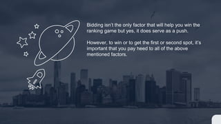 Bidding isn’t the only factor that will help you win the
ranking game but yes, it does serve as a push.
However, to win or to get the first or second spot, it’s
important that you pay heed to all of the above
mentioned factors.
 