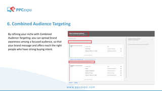 www.ppcexpo.com
6. Combined Audience Targeting
By refining your niche with Combined
Audience Targeting, you can spread brand
awareness among a focused audience, so that
your brand message and offers reach the right
people who have strong buying intent.
 
