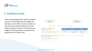 www.ppcexpo.com
7. Conditional Ads
These ads only display when specific conditions
are met so that it optimizes your budget. For
example, you may offer a course in London, so
you can set the condition that the ad is only
shown to people in London. This will save your
budget from being wasted on impressions for
people who live in other areas.
 