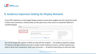 www.ppcexpo.com
8. Audience Expansion Setting for Display Network
A lot of PPC advertisers on the Google Display network increase their budgets near the end of the month
to drive more conversions. Unfortunately, as they spend more, their return on investment (ROI) isn’t
usually that good.
One of the Google Ads updates of 2020 can help with this problem — the audience expansion setting.
This feature leverages machine learning to analyze similar audiences to yours, and then expands your
reach to drive more impressions, clicks, and conversions — all without requiring you to raise your bids.
 
