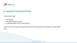 www.ppcexpo.com
9. Expanded Call-Only Ad Text
Call-only ads include:
• Two headlines
• Each containing 30 characters
• A single description line up to 90 characters
These limits are an increase compared to the older format, giving you more freedom for compelling ad
copy.
 