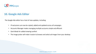 www.ppcexpo.com
10. Google Ads Editor
The Google Ads editor has a host of new updates, including:
• IP exclusions can now be copied, added and updated across all campaigns
• Accounts Manager makes managing multiple accounts simple and efficient
• Dark Mode for added viewing comfort
• The image picker will make it easier to browse and select ad images from your desktop
 