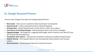 www.ppcexpo.com
11. Google Keyword Planner
Here are some changes to be aware of in Google Keyword Planner:
• More Seeds – Enter up to ten seed terms when searching for new keywords.
• Keyword Trends – View or download trends for individual keywords.
• Grouped Ideas – Browse keywords with a similar theme or add a set as a group.
• Save Ideas to An Existing Campaign – Add new keyword ideas to one of your campaigns.
• Suggested Budget – Ask Google for a suggested daily budget, which is based on your Max CPC (cost-
per-click) bid and forecasted costs.
• Competition Value Column – View granular competition ranking across different keyword ideas.
• Website filtering – Filter keyword ideas to only view keywords closely related to your business
website.
• Brand exclusions – Exclude keyword ideas that include brand terms.
 