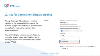 www.ppcexpo.com
12. Pay for Conversions Display Bidding
Among the Google Ads updates is a constant
tweaking of the available bidding types on the
platform. Google is always trying to give advertisers
more effective methods to maximize their
advertising spend.
Now, on the Display network, you can choose the
option for “Pay for conversions” bidding, which
means you’ll only spend whenever a user converts
on your PPC ad.
 