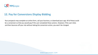 www.ppcexpo.com
12. Pay for Conversions Display Bidding
Your prospects may complete an online form, call your business, or download your app. All of these could
be a conversion so that you would pay if the user completed these actions. However, if the user clicks
and then bounces off your site without taking the conversion action, you won’t be charged.
 